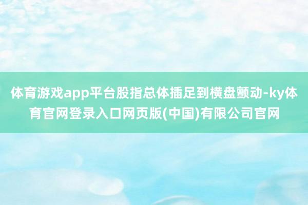 体育游戏app平台股指总体插足到横盘颤动-ky体育官网登录入口网页版(中国)有限公司官网