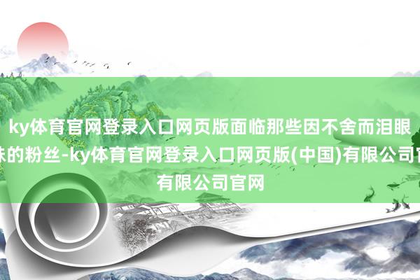 ky体育官网登录入口网页版面临那些因不舍而泪眼暧昧的粉丝-ky体育官网登录入口网页版(中国)有限公司官网