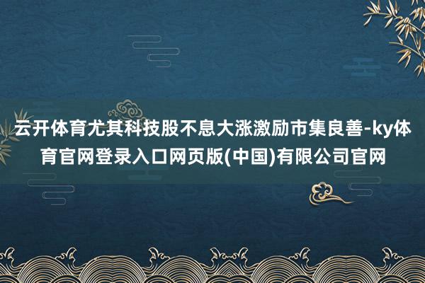 云开体育尤其科技股不息大涨激励市集良善-ky体育官网登录入口网页版(中国)有限公司官网