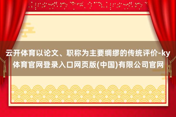 云开体育以论文、职称为主要绸缪的传统评价-ky体育官网登录入口网页版(中国)有限公司官网