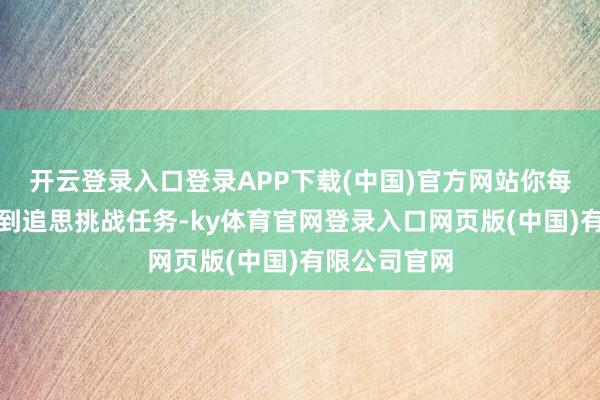 开云登录入口登录APP下载(中国)官方网站你每天皆会接取到追思挑战任务-ky体育官网登录入口网页版(中国)有限公司官网