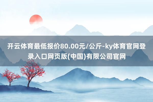 开云体育最低报价80.00元/公斤-ky体育官网登录入口网页版(中国)有限公司官网