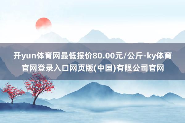 开yun体育网最低报价80.00元/公斤-ky体育官网登录入口网页版(中国)有限公司官网