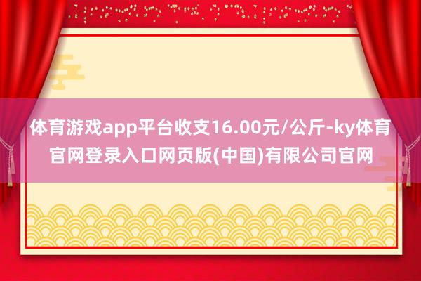 体育游戏app平台收支16.00元/公斤-ky体育官网登录入口网页版(中国)有限公司官网