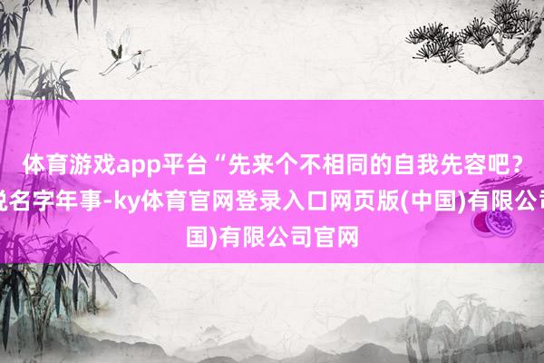 体育游戏app平台“先来个不相同的自我先容吧？不光说名字年事-ky体育官网登录入口网页版(中国)有限公司官网