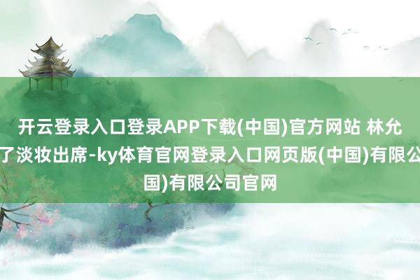 开云登录入口登录APP下载(中国)官方网站 林允今天化了淡妆出席-ky体育官网登录入口网页版(中国)有限公司官网