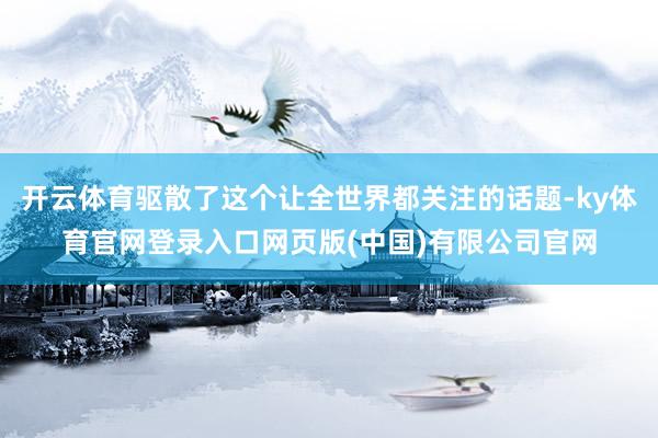 开云体育驱散了这个让全世界都关注的话题-ky体育官网登录入口网页版(中国)有限公司官网