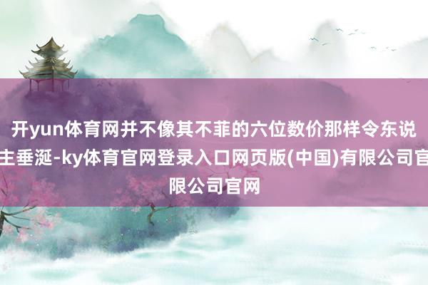 开yun体育网并不像其不菲的六位数价那样令东说念主垂涎-ky体育官网登录入口网页版(中国)有限公司官网