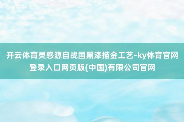 开云体育灵感源自战国黑漆描金工艺-ky体育官网登录入口网页版(中国)有限公司官网