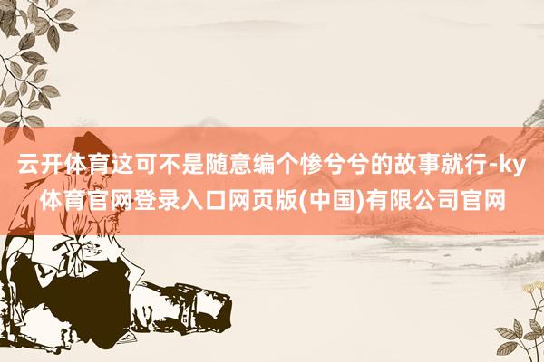 云开体育这可不是随意编个惨兮兮的故事就行-ky体育官网登录入口网页版(中国)有限公司官网