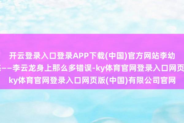 开云登录入口登录APP下载(中国)官方网站李幼斌本东谈主也感到困惑——李云龙身上那么多错误-ky体育官网登录入口网页版(中国)有限公司官网