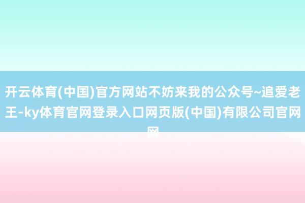 开云体育(中国)官方网站不妨来我的公众号~追爱老王-ky体育官网登录入口网页版(中国)有限公司官网