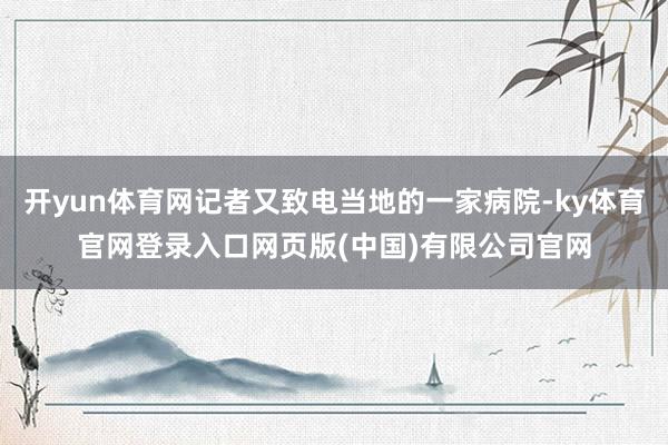 开yun体育网记者又致电当地的一家病院-ky体育官网登录入口网页版(中国)有限公司官网