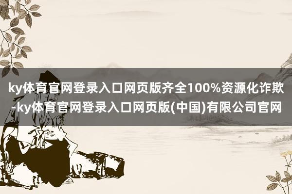 ky体育官网登录入口网页版齐全100%资源化诈欺-ky体育官网登录入口网页版(中国)有限公司官网