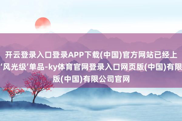 开云登录入口登录APP下载(中国)官方网站已经上市就成为‘风光级’单品-ky体育官网登录入口网页版(中国)有限公司官网