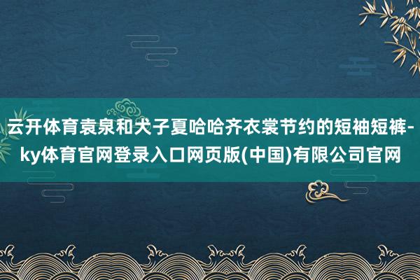 云开体育袁泉和犬子夏哈哈齐衣裳节约的短袖短裤-ky体育官网登录入口网页版(中国)有限公司官网