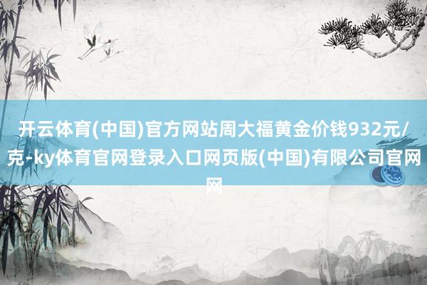 开云体育(中国)官方网站周大福黄金价钱932元/克-ky体育官网登录入口网页版(中国)有限公司官网
