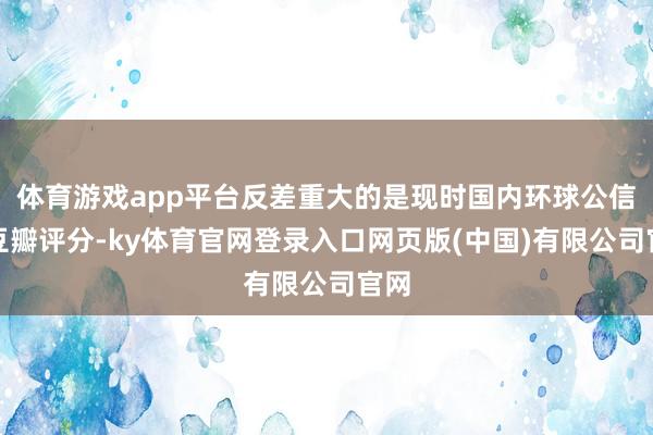 体育游戏app平台反差重大的是现时国内环球公信的豆瓣评分-ky体育官网登录入口网页版(中国)有限公司官网