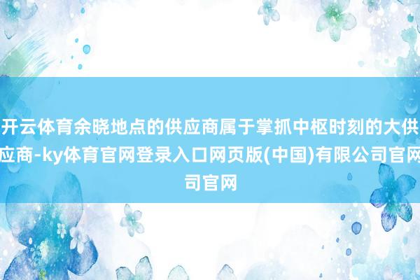 开云体育余晓地点的供应商属于掌抓中枢时刻的大供应商-ky体育官网登录入口网页版(中国)有限公司官网