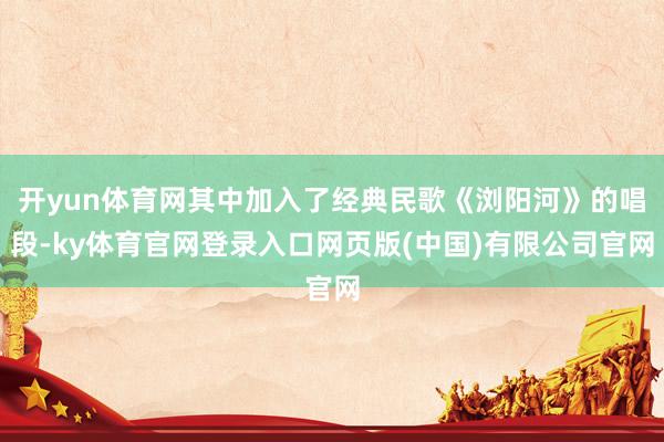 开yun体育网其中加入了经典民歌《浏阳河》的唱段-ky体育官网登录入口网页版(中国)有限公司官网