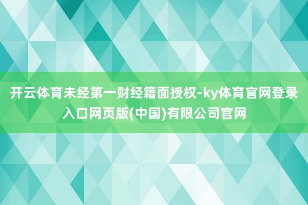 开云体育未经第一财经籍面授权-ky体育官网登录入口网页版(中国)有限公司官网