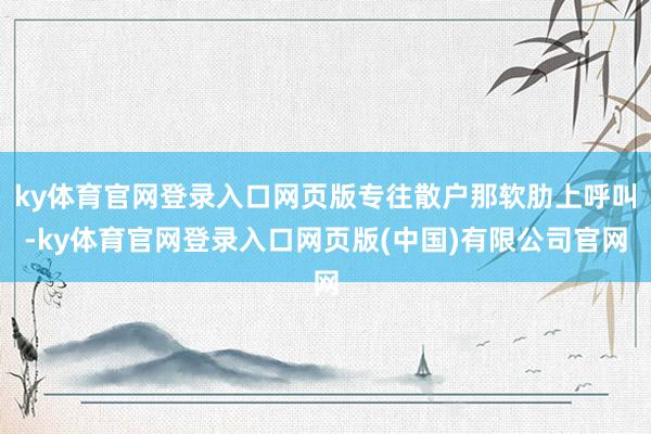 ky体育官网登录入口网页版专往散户那软肋上呼叫-ky体育官网登录入口网页版(中国)有限公司官网