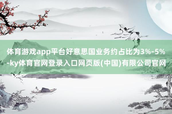 体育游戏app平台好意思国业务约占比为3%-5%-ky体育官网登录入口网页版(中国)有限公司官网