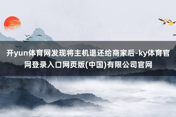 开yun体育网发现将主机退还给商家后-ky体育官网登录入口网页版(中国)有限公司官网