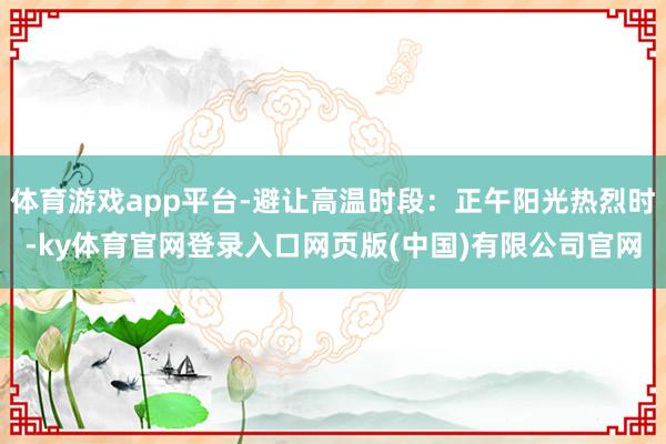 体育游戏app平台-避让高温时段：正午阳光热烈时-ky体育官网登录入口网页版(中国)有限公司官网