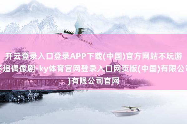 开云登录入口登录APP下载(中国)官方网站不玩游戏、不追偶像剧-ky体育官网登录入口网页版(中国)有限公司官网