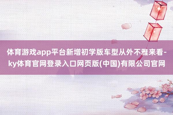 体育游戏app平台新增初学版车型从外不雅来看-ky体育官网登录入口网页版(中国)有限公司官网