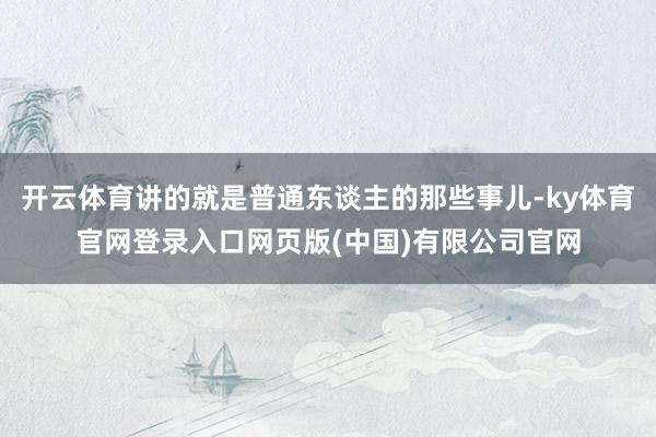 开云体育讲的就是普通东谈主的那些事儿-ky体育官网登录入口网页版(中国)有限公司官网