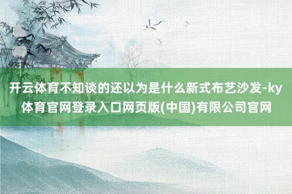 开云体育不知谈的还以为是什么新式布艺沙发-ky体育官网登录入口网页版(中国)有限公司官网