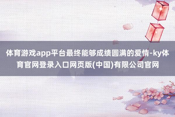 体育游戏app平台最终能够成绩圆满的爱情-ky体育官网登录入口网页版(中国)有限公司官网