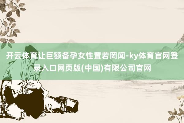 开云体育让巨额备孕女性置若罔闻-ky体育官网登录入口网页版(中国)有限公司官网