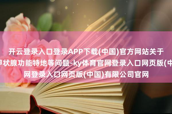 开云登录入口登录APP下载(中国)官方网站关于妊娠期糖尿病、甲状腺功能特地等问题-ky体育官网登录入口网页版(中国)有限公司官网
