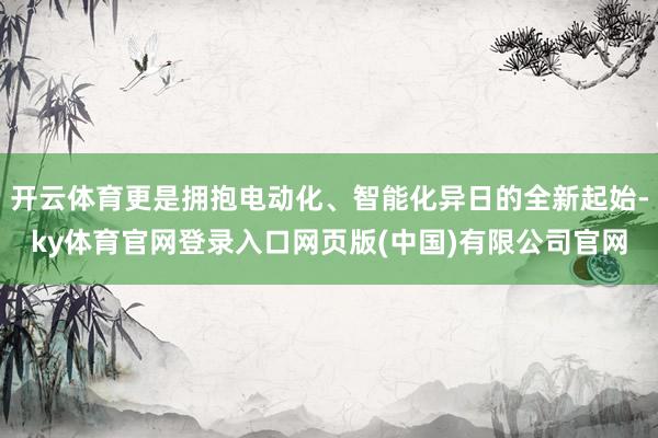 开云体育更是拥抱电动化、智能化异日的全新起始-ky体育官网登录入口网页版(中国)有限公司官网