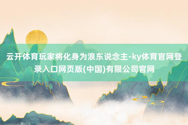 云开体育玩家将化身为浪东说念主-ky体育官网登录入口网页版(中国)有限公司官网
