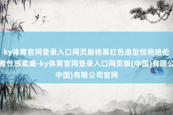 ky体育官网登录入口网页版杨幂红色造型惊艳绝伦气质优雅性感柔媚-ky体育官网登录入口网页版(中国)有限公司官网