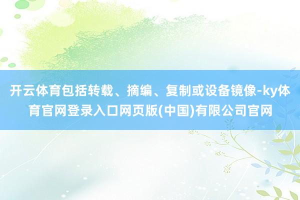 开云体育包括转载、摘编、复制或设备镜像-ky体育官网登录入口网页版(中国)有限公司官网