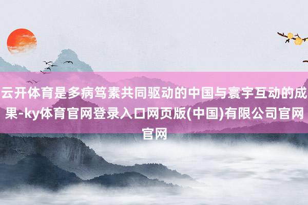 云开体育是多病笃素共同驱动的中国与寰宇互动的成果-ky体育官网登录入口网页版(中国)有限公司官网