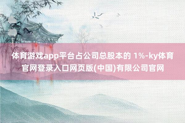 体育游戏app平台占公司总股本的 1%-ky体育官网登录入口网页版(中国)有限公司官网