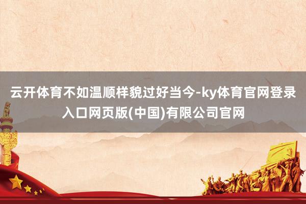 云开体育不如温顺样貌过好当今-ky体育官网登录入口网页版(中国)有限公司官网