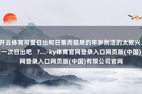 开云体育可爱日出和日落而猖厥的年岁别活的太败兴。去高淳的海看一次日出吧   ?...-ky体育官网登录入口网页版(中国)有限公司官网