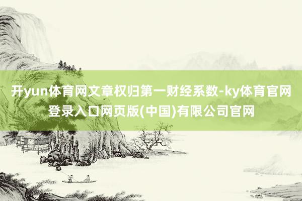 开yun体育网文章权归第一财经系数-ky体育官网登录入口网页版(中国)有限公司官网