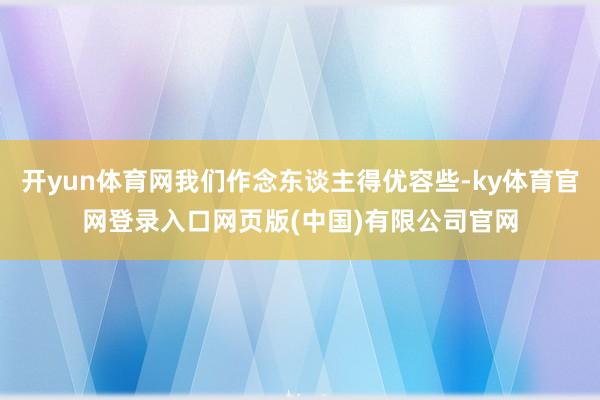 开yun体育网我们作念东谈主得优容些-ky体育官网登录入口网页版(中国)有限公司官网