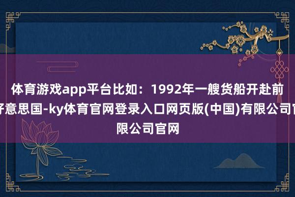 体育游戏app平台比如：1992年一艘货船开赴前去好意思国-ky体育官网登录入口网页版(中国)有限公司官网