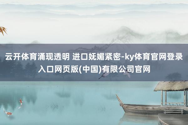 云开体育涌现透明 进口妩媚紧密-ky体育官网登录入口网页版(中国)有限公司官网