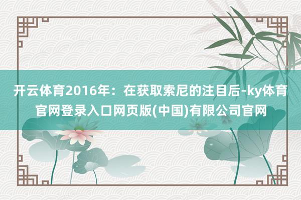 开云体育2016年：在获取索尼的注目后-ky体育官网登录入口网页版(中国)有限公司官网