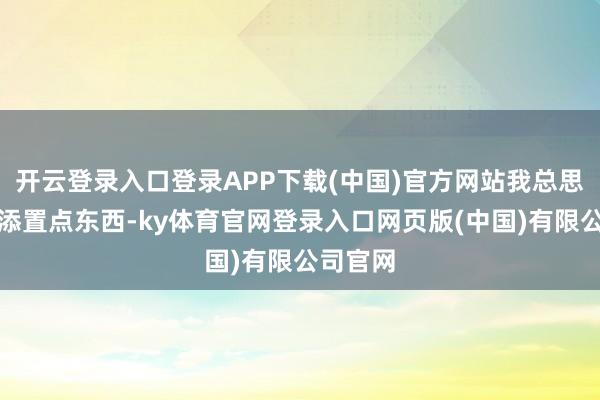 开云登录入口登录APP下载(中国)官方网站我总思给家里添置点东西-ky体育官网登录入口网页版(中国)有限公司官网